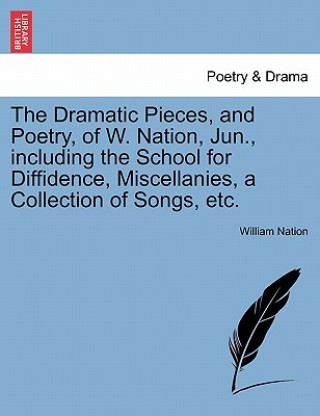 Dramatic Pieces, and Poetry, of W. Nation, Jun., Including the School for Diffidence, Miscellanies, a Collection of Songs, Etc.