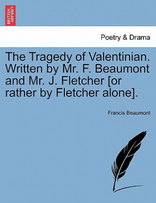 Tragedy of Valentinian. Written by Mr. F. Beaumont and Mr. J. Fletcher [Or Rather by Fletcher Alone].