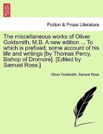 Miscellaneous Works of Oliver Goldsmith, M.B. a New Edition ... to Which Is Prefixed, Some Account of His Life and Writings [By Thomas Percy, Bishop o