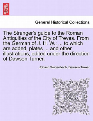 Stranger's Guide to the Roman Antiquities of the City of Treves. from the German of J. H. W.; ... to Which Are Added, Plates ... and Other Illustratio