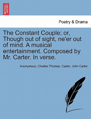 Constant Couple; Or, Though Out of Sight, Ne'er Out of Mind. a Musical Entertainment. Composed by Mr. Carter. in Verse.