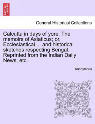 Calcutta in Days of Yore. the Memoirs of Asiaticus; Or, Ecclesiastical ... and Historical Sketches Respecting Bengal. Reprinted from the Indian Daily