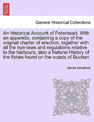 Historical Account of Peterhead. with an Appendix, Containing a Copy of the Original Charter of Erection, Together with All the Bye-Laws and Regulatio