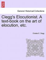 Clegg's Elocutionist. a Text-Book on the Art of Elocution, Etc.