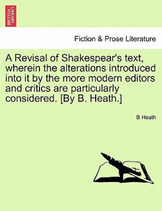 Revisal of Shakespear's Text, Wherein the Alterations Introduced Into It by the More Modern Editors and Critics Are Particularly Considered. [By B. He