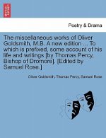 Miscellaneous Works of Oliver Goldsmith, M.B. a New Edition ... to Which Is Prefixed, Some Account of His Life and Writings [By Thomas Percy, Bishop o