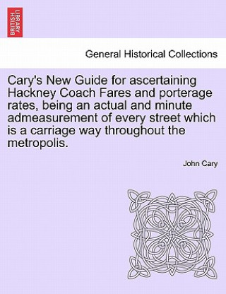 Cary's New Guide for Ascertaining Hackney Coach Fares and Porterage Rates, Being an Actual and Minute Admeasurement of Every Street Which Is a Carriag