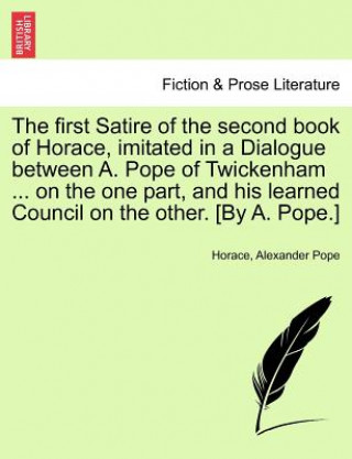 First Satire of the Second Book of Horace, Imitated in a Dialogue Between A. Pope of Twickenham ... on the One Part, and His Learned Council on the Ot