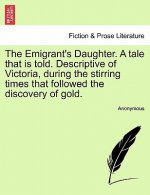Emigrant's Daughter. a Tale That Is Told. Descriptive of Victoria, During the Stirring Times That Followed the Discovery of Gold.