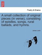 Small Collection of Original Pieces (in Verse), Consisting of Epistles, Songs, Rural Ballads, and Hymns.