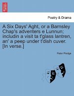 Six Days' Aght, or a Barnsley Chap's Adventers E Lunnun; Includin a Visit Ta t'Glass Lantren, An' a Peep Under t'Dish Cuver. [in Verse.]
