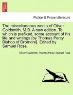 Miscellaneous Works of Oliver Goldsmith, M.B. a New Edition. to Which Is Prefixed, Some Account of His Life and Writings [By Thomas Percy, Bishop of D