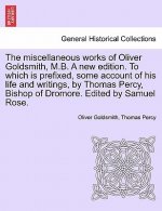 Miscellaneous Works of Oliver Goldsmith, M.B. a New Edition. to Which Is Prefixed, Some Account of His Life and Writings, by Thomas Percy, Bishop of D