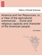 America and Her Resources; Or, a View of the Agricultural, Commercial ... Moral and Religious Capacity and Character of the American People.