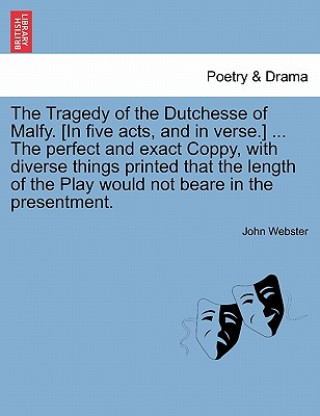 Tragedy of the Dutchesse of Malfy. [In Five Acts, and in Verse.] ... the Perfect and Exact Coppy, with Diverse Things Printed That the Length of the P