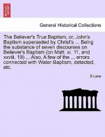 Believer's True Baptism, Or, John's Baptism Superseded by Christ's ... Being the Substance of Seven Discourses on Believer's Baptism (on Matt. XI. 11,