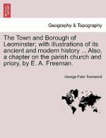 Town and Borough of Leominster; With Illustrations of Its Ancient and Modern History ... Also, a Chapter on the Parish Church and Priory, by E. A. Fre