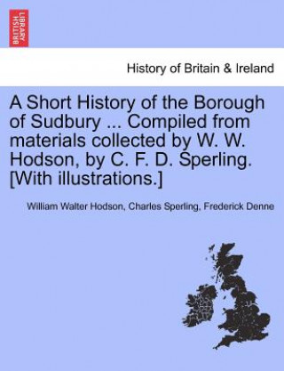 Short History of the Borough of Sudbury ... Compiled from Materials Collected by W. W. Hodson, by C. F. D. Sperling. [With Illustrations.]