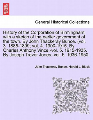 History of the Corporation of Birmingham; With a Sketch of the Earlier Government of the Town. by John Thackeray Bunce. (Vol. 3. 1885-1899; Vol. 4. 19