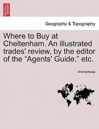 Where to Buy at Cheltenham. an Illustrated Trades' Review, by the Editor of the Agents' Guide, Etc.