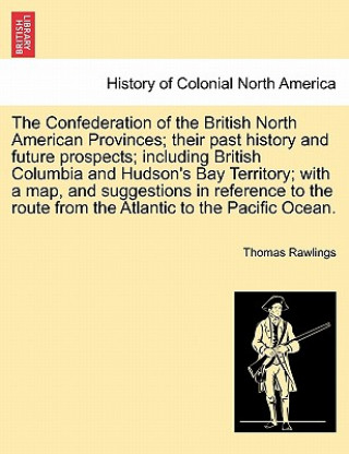 Confederation of the British North American Provinces; Their Past History and Future Prospects; Including British Columbia and Hudson's Bay Territory;