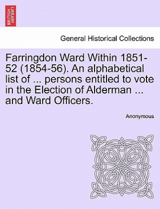 Farringdon Ward Within 1851-52 (1854-56). an Alphabetical List of ... Persons Entitled to Vote in the Election of Alderman ... and Ward Officers.