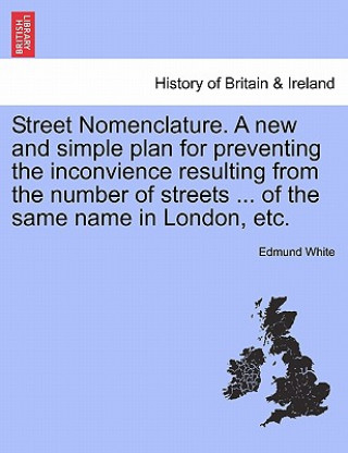 Street Nomenclature. a New and Simple Plan for Preventing the Inconvience Resulting from the Number of Streets ... of the Same Name in London, Etc.