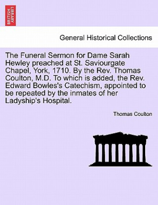 Funeral Sermon for Dame Sarah Hewley Preached at St. Saviourgate Chapel, York, 1710. by the Rev. Thomas Coulton, M.D. to Which Is Added, the Rev. Edwa