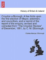 Croydon a Borough. a Few Hints Upon the First Election of Mayor, Aldermen, and Councillors, and a Reprint of the Report of the Enquiry, Revised and Co