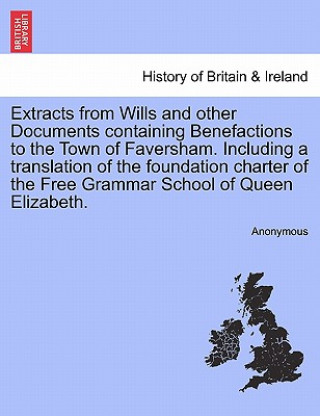 Extracts from Wills and Other Documents Containing Benefactions to the Town of Faversham. Including a Translation of the Foundation Charter of the Fre