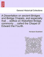 Dissertation on Ancient Bridges and Bridge Chapels, and Especially That ... Edifice on Wakefield Bridge, Commonly ... Called the Chapel of Edward the