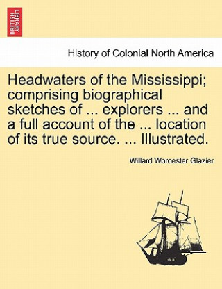 Headwaters of the Mississippi; Comprising Biographical Sketches of ... Explorers ... and a Full Account of the ... Location of Its True Source. ... Il
