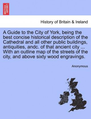 Guide to the City of York, Being the Best Concise Historical Description of the Cathedral and All Other Public Buildings, Antiquities, Andc. of That A