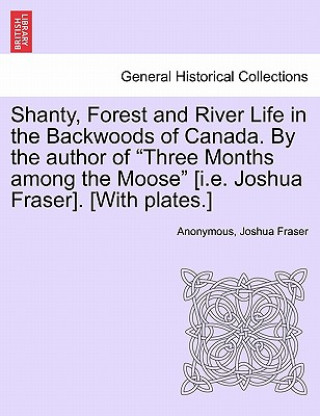 Shanty, Forest and River Life in the Backwoods of Canada. by the Author of Three Months Among the Moose [I.E. Joshua Fraser]. [With Plates.]