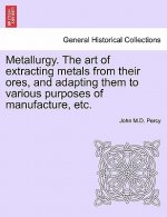Metallurgy. the Art of Extracting Metals from Their Ores, and Adapting Them to Various Purposes of Manufacture, Etc.