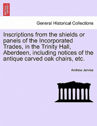 Inscriptions from the Shields or Panels of the Incorporated Trades, in the Trinity Hall, Aberdeen, Including Notices of the Antique Carved Oak Chairs,