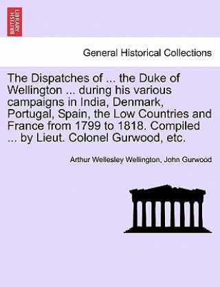 Dispatches of ... the Duke of Wellington ... During His Various Campaigns in India, Denmark, Portugal, Spain, the Low Countries and France from 1799 t