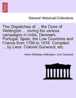 Dispatches of ... the Duke of Wellington ... During His Various Campaigns in India, Denmark, Portugal, Spain, the Low Countries and France from 1799 t