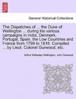 Dispatches of ... the Duke of Wellington ... During His Various Campaigns in India, Denmark, Portugal, Spain, the Low Countries and France from 1799 t