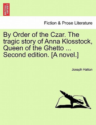By Order of the Czar. the Tragic Story of Anna Klosstock, Queen of the Ghetto ... Second Edition. [A Novel.] Vol. II. Second Edition.