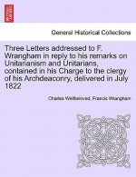 Three Letters Addressed to F. Wrangham in Reply to His Remarks on Unitarianism and Unitarians, Contained in His Charge to the Clergy of His Archdeacon