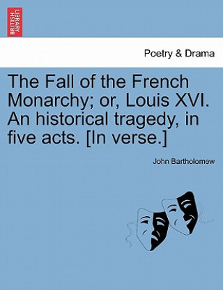 Fall of the French Monarchy; Or, Louis XVI. an Historical Tragedy, in Five Acts. [In Verse.]