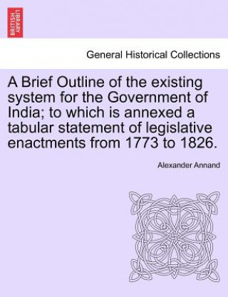 Brief Outline of the Existing System for the Government of India; To Which Is Annexed a Tabular Statement of Legislative Enactments from 1773 to 1826.