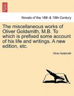 Miscellaneous Works of Oliver Goldsmith, M.B. to Which Is Prefixed Some Account of His Life and Writings. a New Edition, Etc.
