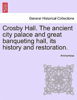 Crosby Hall. the Ancient City Palace and Great Banqueting Hall, Its History and Restoration.
