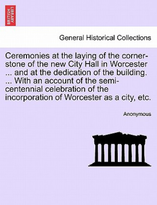 Ceremonies at the Laying of the Corner-Stone of the New City Hall in Worcester ... and at the Dedication of the Building. ... with an Account of the S