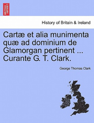 Cartae Et Alia Munimenta Quae Ad Dominium de Glamorgan Pertinent ... Curante G. T. Clark.