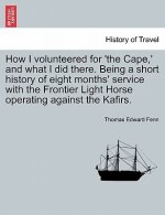 How I Volunteered for 'The Cape, ' and What I Did There. Being a Short History of Eight Months' Service with the Frontier Light Horse Operating Agains