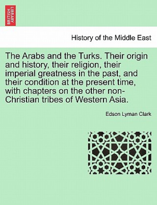 Arabs and the Turks. Their Origin and History, Their Religion, Their Imperial Greatness in the Past, and Their Condition at the Present Time, with Cha