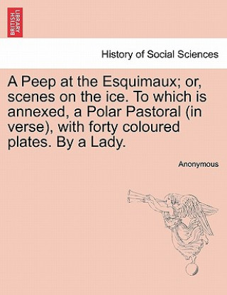 Peep at the Esquimaux; Or, Scenes on the Ice. to Which Is Annexed, a Polar Pastoral (in Verse), with Forty Coloured Plates. by a Lady.